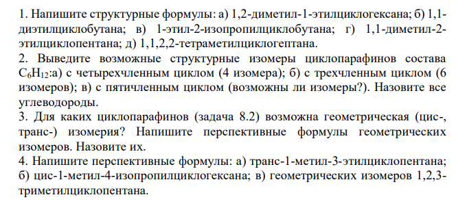  Напишите структурные формулы: а) 1,2-диметил-1-этилциклогексана; б) 1,1- диэтилциклобутана; в) 1-этил-2-изопропилциклобутана; г) 1,1-диметил-2- этилциклопентана; д) 1,1,2,2-тетраметилциклогептана. 2. Выведите возможные структурные изомеры циклопарафинов состава С6Н12:а) с четырехчленным циклом (4 изомера); б) с трехчленным циклом (6 изомеров); в) с пятичленным циклом (возможны ли изомеры?). Назовите все углеводороды. 3. Для каких циклопарафинов (задача 8.2) возможна геометрическая (цис-, транс-) изомерия? Напишите перспективные формулы геометрических изомеров. Назовите их. 4. Напишите перспективные формулы: а) транс-1-метил-3-этилциклопентана; б) цис-1-метил-4-изопропилциклогексана; в) геометрических изомеров 1,2,3- триметилциклопентана. 