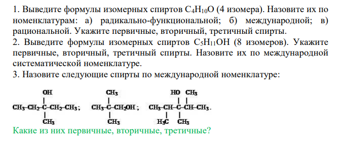  Выведите формулы изомерных спиртов С4Н10О (4 изомера). Назовите их по номенклатурам: а) радикально-функциональной; б) международной; в) рациональной. Укажите первичные, вторичный, третичный спирты. 2. Выведите формулы изомерных спиртов C5Н11ОН (8 изомеров). Укажите первичные, вторичный, третичный спирты. Назовите их по международной систематической номенклатуре. 3. Назовите следующие спирты по международной номенклатуре: Какие из них первичные, вторичные, третичные? 