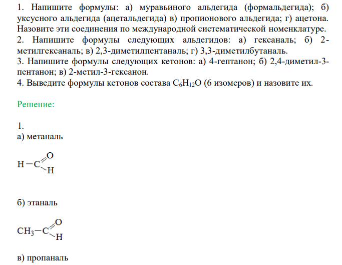  Напишите формулы: а) муравьиного альдегида (формальдегида); б) уксусного альдегида (ацетальдегида) в) пропионового альдегида; г) ацетона. Назовите эти соединения по международной систематической номенклатуре. 2. Напишите формулы следующих альдегидов: а) гексаналь; б) 2- метилгексаналь; в) 2,3-диметилпентаналь; г) 3,3-диметилбутаналь. 3. Напишите формулы следующих кетонов: а) 4-гептанон; б) 2,4-диметил-3- пентанон; в) 2-метил-3-гексанон. 4. Выведите формулы кетонов состава С6Н12О (6 изомеров) и назовите их. 