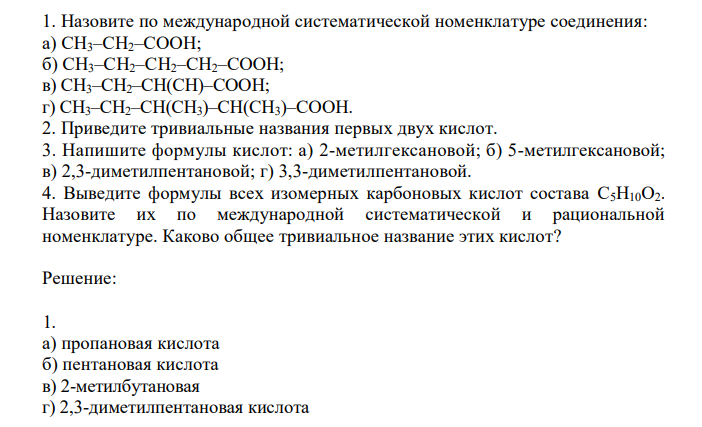  Назовите по международной систематической номенклатуре соединения: а) СН3–СН2–СООН; б) СН3–СН2–СН2–СН2–СООН; в) СН3–СН2–СН(СН)–СООН; г) СН3–СН2–СН(СН3)–СН(СН3)–СООН. 2. Приведите тривиальные названия первых двух кислот. 3. Напишите формулы кислот: а) 2-метилгексановой; б) 5-метилгексановой; в) 2,3-диметилпентановой; г) 3,3-диметилпентановой. 4. Выведите формулы всех изомерных карбоновых кислот состава C5Н10О2. Назовите их по международной систематической и рациональной номенклатуре. Каково общее тривиальное название этих кислот? 