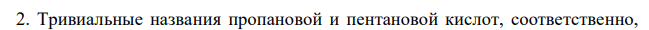  Назовите по международной систематической номенклатуре соединения: а) СН3–СН2–СООН; б) СН3–СН2–СН2–СН2–СООН; в) СН3–СН2–СН(СН)–СООН; г) СН3–СН2–СН(СН3)–СН(СН3)–СООН. 2. Приведите тривиальные названия первых двух кислот. 3. Напишите формулы кислот: а) 2-метилгексановой; б) 5-метилгексановой; в) 2,3-диметилпентановой; г) 3,3-диметилпентановой. 4. Выведите формулы всех изомерных карбоновых кислот состава C5Н10О2. Назовите их по международной систематической и рациональной номенклатуре. Каково общее тривиальное название этих кислот? 