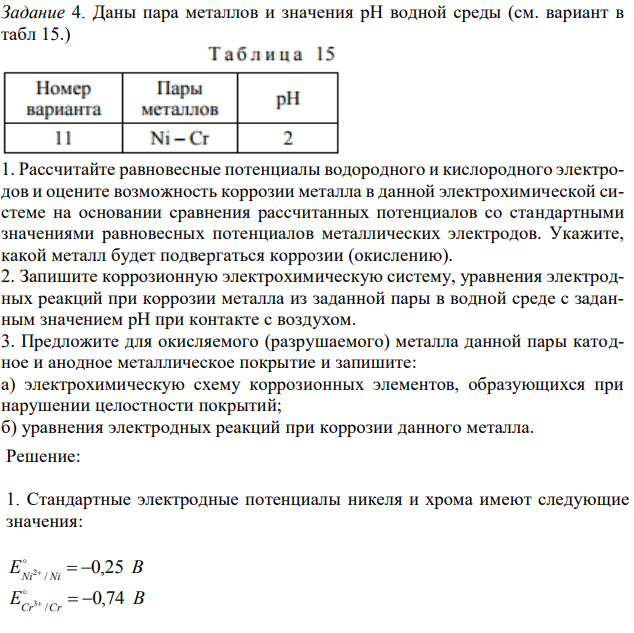 Даны пара металлов и значения рН водной среды (см. вариант в табл 15.)  1. Рассчитайте равновесные потенциалы водородного и кислородного электродов и оцените возможность коррозии металла в данной электрохимической системе на основании сравнения рассчитанных потенциалов со стандартными значениями равновесных потенциалов металлических электродов. Укажите, какой металл будет подвергаться коррозии (окислению). 2. Запишите коррозионную электрохимическую систему, уравнения электродных реакций при коррозии металла из заданной пары в водной среде с заданным значением рН при контакте с воздухом. 