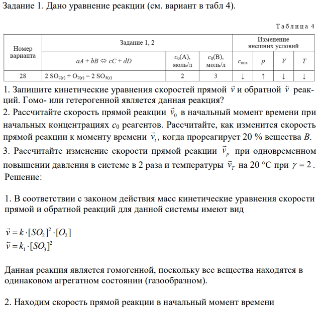 Дано уравнение реакции (см. вариант в табл 4). 1. Запишите кинетические уравнения скоростей прямой v  и обратной v  реакций. Гомо- или гетерогенной является данная реакция? 2. Рассчитайте скорость прямой реакции 0 v  в начальный момент времени при начальных концентрациях с0 реагентов. Рассчитайте, как изменится скорость прямой реакции к моменту времени t v  , когда прореагирует 20 % вещества В. 3. Рассчитайте изменение скорости прямой реакции p v  при одновременном повышении давления в системе в 2 раза и температуры T v  на 20 °С при   2 .