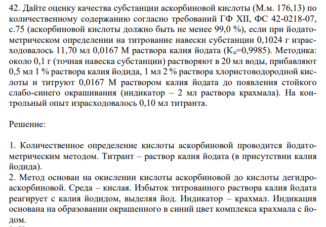 Дайте оценку качества субстанции аскорбиновой кислоты (М.м. 176,13) по количественному содержанию согласно требований ГФ XII, ФС 42-0218-07, с.75 (аскорбиновой кислоты должно быть не менее 99,0 %), если при йодатометрическом определении на титрование навески субстанции 0,1024 г израсходовалось 11,70 мл 0,0167 М раствора калия йодата (Кп=0,9985). Методика: около 0,1 г (точная навеска субстанции) растворяют в 20 мл воды, прибавляют 0,5 мл 1 % раствора калия йодида, 1 мл 2 % раствора хлористоводородной кислоты и титруют 0,0167 М раствором калия йодата до появления стойкого слабо-синего окрашивания (индикатор – 2 мл раствора крахмала). На контрольный опыт израсходовалось 0,10 мл титранта. 