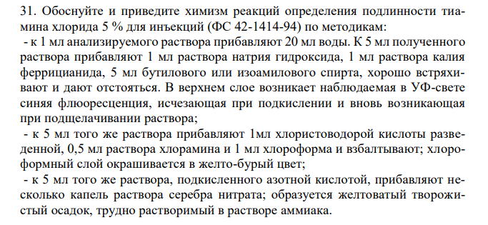  Обоснуйте и приведите химизм реакций определения подлинности тиамина хлорида 5 % для инъекций (ФС 42-1414-94) по методикам: - к 1 мл анализируемого раствора прибавляют 20 мл воды. К 5 мл полученного раствора прибавляют 1 мл раствора натрия гидроксида, 1 мл раствора калия феррицианида, 5 мл бутилового или изоамилового спирта, хорошо встряхивают и дают отстояться. В верхнем слое возникает наблюдаемая в УФ-свете синяя флюоресценция, исчезающая при подкислении и вновь возникающая при подщелачивании раствора; - к 5 мл того же раствора прибавляют 1мл хлористоводорой кислоты разведенной, 0,5 мл раствора хлорамина и 1 мл хлороформа и взбалтывают; хлороформный слой окрашивается в желто-бурый цвет; - к 5 мл того же раствора, подкисленного азотной кислотой, прибавляют несколько капель раствора серебра нитрата; образуется желтоватый творожистый осадок, трудно растворимый в растворе аммиака. 