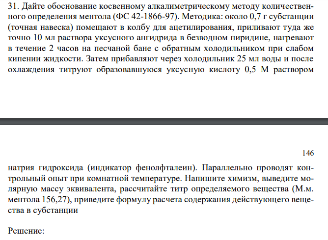  Дайте обоснование косвенному алкалиметрическому методу количественного определения ментола (ФС 42-1866-97). Методика: около 0,7 г субстанции (точная навеска) помещают в колбу для ацетилирования, приливают туда же точно 10 мл раствора уксусного ангидрида в безводном пиридине, нагревают в течение 2 часов на песчаной бане с обратным холодильником при слабом кипении жидкости. Затем прибавляют через холодильник 25 мл воды и после охлаждения титруют образовавшуюся уксусную кислоту 0,5 М раствором  146 натрия гидроксида (индикатор фенолфталеин). Параллельно проводят контрольный опыт при комнатной температуре. Напишите химизм, выведите молярную массу эквивалента, рассчитайте титр определяемого вещества (М.м. ментола 156,27), приведите формулу расчета содержания действующего вещества в субстанции 