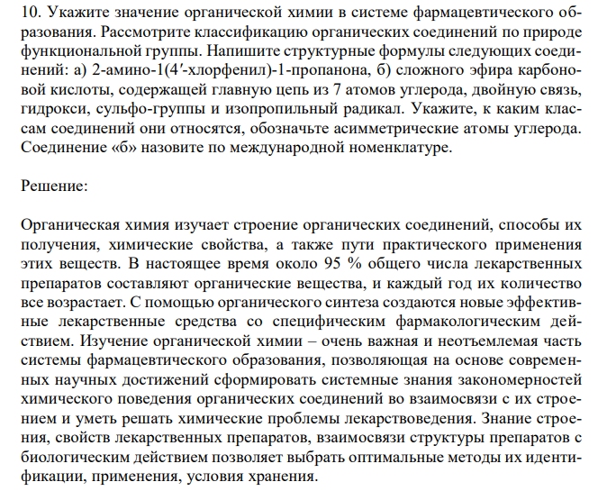 Укажите значение органической химии в системе фармацевтического образования. Рассмотрите классификацию органических соединений по природе функциональной группы. Напишите структурные формулы следующих соединений: а) 2-амино-1(4'-хлорфенил)-1-пропанона, б) сложного эфира карбоновой кислоты, содержащей главную цепь из 7 атомов углерода, двойную связь, гидрокси, сульфо-группы и изопропильный радикал. Укажите, к каким классам соединений они относятся, обозначьте асимметрические атомы углерода. Соединение «б» назовите по международной номенклатуре. 