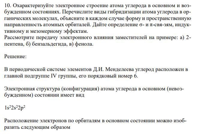 Охарактеризуйте электронное строение атома углерода в основном и возбужденном состояниях. Перечислите виды гибридизации атома углерода в органических молекулах, объясните в каждом случае форму и пространственную направленность атомных орбиталей. Дайте определение σ- и π-свя-зям, индуктивному и мезомерному эффектам. Рассмотрите передачу электронного влияния заместителей на примере: а) 2- пентена, б) бензальдегида, в) фенола. 