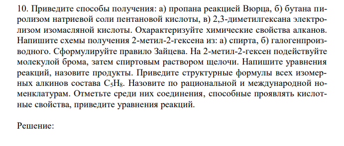 Приведите способы получения: а) пропана реакцией Вюрца, б) бутана пиролизом натриевой соли пентановой кислоты, в) 2,3-диметилгексана электролизом изомасляной кислоты. Охарактеризуйте химические свойства алканов. Напишите схемы получения 2-метил-2-гексена из: а) спирта, б) галогенпроизводного. Сформулируйте правило Зайцева. На 2-метил-2-гексен подействуйте молекулой брома, затем спиртовым раствором щелочи. Напишите уравнения реакций, назовите продукты. Приведите структурные формулы всех изомерных алкинов состава C5H8. Назовите по рациональной и международной номенклатурам. Отметьте среди них соединения, способные проявлять кислотные свойства, приведите уравнения реакций. 