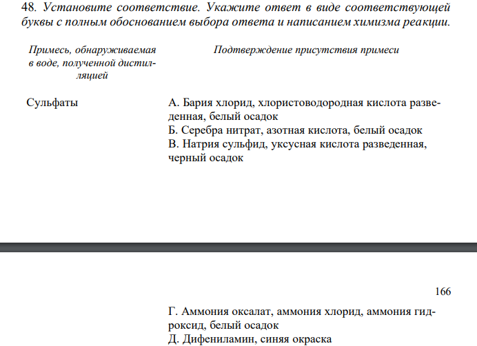  Установите соответствие. Укажите ответ в виде соответствующей буквы с полным обоснованием выбора ответа и написанием химизма реакции. Примесь, обнаруживаемая в воде, полученной дистилляцией Подтверждение присутствия примеси Сульфаты А. Бария хлорид, хлористоводородная кислота разведенная, белый осадок Б. Серебра нитрат, азотная кислота, белый осадок В. Натрия сульфид, уксусная кислота разведенная, черный осадок 166 Г. Аммония оксалат, аммония хлорид, аммония гидроксид, белый осадок Д. Дифениламин, синяя окраска Е. Дифениламин, исчезновение синей окраски Ж. Калия перманганат, серная кислота разведенная, нагревание, розовая окраска З. Калия перманганат, серная кислота разведенная, нагревание, исчезновение розовой окраски И. Известковая вода, взбалтывание, помутнение К. Известковая вода, взбалтывание, отсутствие помутнения Л. Реактив Несслера, желтая окраска М. Буферный раствор аммония хлорида, протравной черный, 0,01 М раствора натрия эдетата, чисто голубая окраска 