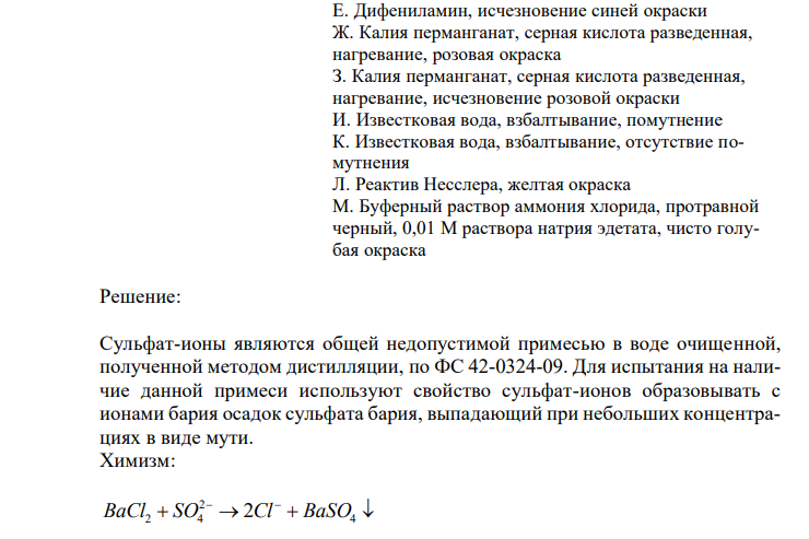  Установите соответствие. Укажите ответ в виде соответствующей буквы с полным обоснованием выбора ответа и написанием химизма реакции. Примесь, обнаруживаемая в воде, полученной дистилляцией Подтверждение присутствия примеси Сульфаты А. Бария хлорид, хлористоводородная кислота разведенная, белый осадок Б. Серебра нитрат, азотная кислота, белый осадок В. Натрия сульфид, уксусная кислота разведенная, черный осадок 166 Г. Аммония оксалат, аммония хлорид, аммония гидроксид, белый осадок Д. Дифениламин, синяя окраска Е. Дифениламин, исчезновение синей окраски Ж. Калия перманганат, серная кислота разведенная, нагревание, розовая окраска З. Калия перманганат, серная кислота разведенная, нагревание, исчезновение розовой окраски И. Известковая вода, взбалтывание, помутнение К. Известковая вода, взбалтывание, отсутствие помутнения Л. Реактив Несслера, желтая окраска М. Буферный раствор аммония хлорида, протравной черный, 0,01 М раствора натрия эдетата, чисто голубая окраска 