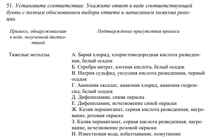  Установите соответствие. Укажите ответ в виде соответствующей буквы с полным обоснованием выбора ответа и написанием химизма реакции. Примесь, обнаруживаемая в воде, полученной дистилляцией Подтверждение присутствия примеси Тяжелые металлы А. Бария хлорид, хлористоводородная кислота разведенная, белый осадок Б. Серебра нитрат, азотная кислота, белый осадок В. Натрия сульфид, уксусная кислота разведенная, черный осадок Г. Аммония оксалат, аммония хлорид, аммония гидроксид, белый осадок Д. Дифениламин, синяя окраска Е. Дифениламин, исчезновение синей окраски Ж. Калия перманганат, серная кислота разведенная, нагревание, розовая окраска З. Калия перманганат, серная кислота разведенная, нагревание, исчезновение розовой окраски И. Известковая вода, взбалтывание, помутнение К. Известковая вода, взбалтывание, отсутствие помутнения Л. Реактив Несслера, желтая окраска М. Буферный раствор аммония хлорида, протравной черный, 0,01 М раствора натрия эдетата, чисто голубая окраска 