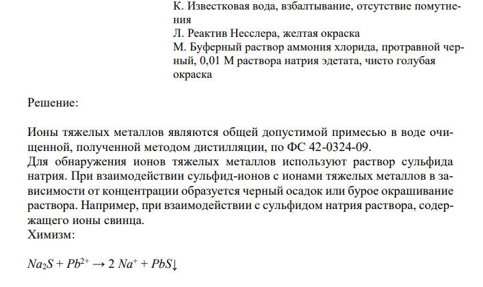  Установите соответствие. Укажите ответ в виде соответствующей буквы с полным обоснованием выбора ответа и написанием химизма реакции. Примесь, обнаруживаемая в воде, полученной дистилляцией Подтверждение присутствия примеси Тяжелые металлы А. Бария хлорид, хлористоводородная кислота разведенная, белый осадок Б. Серебра нитрат, азотная кислота, белый осадок В. Натрия сульфид, уксусная кислота разведенная, черный осадок Г. Аммония оксалат, аммония хлорид, аммония гидроксид, белый осадок Д. Дифениламин, синяя окраска Е. Дифениламин, исчезновение синей окраски Ж. Калия перманганат, серная кислота разведенная, нагревание, розовая окраска З. Калия перманганат, серная кислота разведенная, нагревание, исчезновение розовой окраски И. Известковая вода, взбалтывание, помутнение К. Известковая вода, взбалтывание, отсутствие помутнения Л. Реактив Несслера, желтая окраска М. Буферный раствор аммония хлорида, протравной черный, 0,01 М раствора натрия эдетата, чисто голубая окраска 