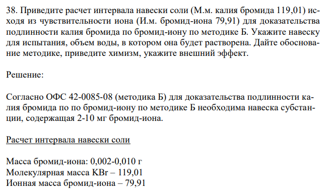  Приведите расчет интервала навески соли (М.м. калия бромида 119,01) исходя из чувствительности иона (И.м. бромид-иона 79,91) для доказательства подлинности калия бромида по бромид-иону по методике Б. Укажите навеску для испытания, объем воды, в котором она будет растворена. Дайте обоснование методике, приведите химизм, укажите внешний эффект. 