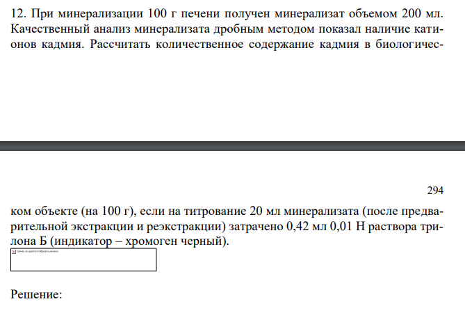  При минерализации 100 г печени получен минерализат объемом 200 мл. Качественный анализ минерализата дробным методом показал наличие катионов кадмия. Рассчитать количественное содержание кадмия в биологичес- 294 ком объекте (на 100 г), если на титрование 20 мл минерализата (после предварительной экстракции и реэкстракции) затрачено 0,42 мл 0,01 Н раствора трилона Б (индикатор – хромоген черный). 