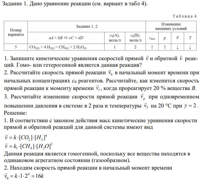 Дано уравнение реакции (см. вариант в табл 4). 1. Запишите кинетические уравнения скоростей прямой v  и обратной v  реакций. Гомо- или гетерогенной является данная реакция? 2. Рассчитайте скорость прямой реакции 0 v  в начальный момент времени при начальных концентрациях с0 реагентов. Рассчитайте, как изменится скорость прямой реакции к моменту времени t v  , когда прореагирует 20 % вещества В. 3. Рассчитайте изменение скорости прямой реакции p v  при одновременном повышении давления в системе в 2 раза и температуры T v  на 20 °С при   2 . 