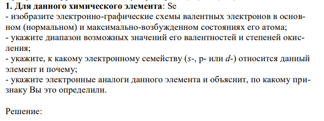 Для данного химического элемента: Se - изобразите электронно-графические схемы валентных электронов в основном (нормальном) и максимально-возбужденном состояниях его атома; - укажите диапазон возможных значений его валентностей и степеней окисления; - укажите, к какому электронному семейству (s-, p- или d-) относится данный элемент и почему; - укажите электронные аналоги данного элемента и объяснит, по какому признаку Вы это определили. 