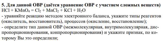 Для данной ОВР (даётся уравнение ОВР с участием сложных веществ) HCl + KMnO4 = Cl2 + MnCl2 + KCl + H2O - уравняйте реакцию методом электронного баланса, укажите типы реагентов (окислитель, восстановитель), процессов (окисление, восстановление); - определите тип данной ОВР (межмолекулярная, внутримолекулярная, диспропорциониорования, конпропорционирования) и укажите признак, по которому Вы это определили; 151 - объясните, почему возможно протекание данной ОВР (приведите соответствующее математическое выражение и расшифруйте его); - для подчеркнутых элементов укажите возможную роль в ОВ реакциях (только окислитель, только восстановитель, окислительно-восстановительная двойственности) и объясните, как Вы это определили. 