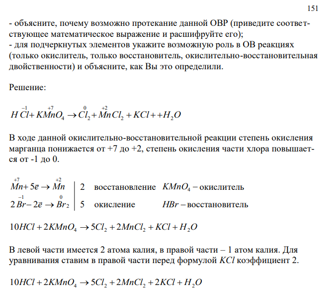 Для данной ОВР (даётся уравнение ОВР с участием сложных веществ) HCl + KMnO4 = Cl2 + MnCl2 + KCl + H2O - уравняйте реакцию методом электронного баланса, укажите типы реагентов (окислитель, восстановитель), процессов (окисление, восстановление); - определите тип данной ОВР (межмолекулярная, внутримолекулярная, диспропорциониорования, конпропорционирования) и укажите признак, по которому Вы это определили; 151 - объясните, почему возможно протекание данной ОВР (приведите соответствующее математическое выражение и расшифруйте его); - для подчеркнутых элементов укажите возможную роль в ОВ реакциях (только окислитель, только восстановитель, окислительно-восстановительная двойственности) и объясните, как Вы это определили. 