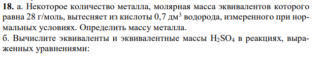 а. Некоторое количество металла, молярная масса эквивалентов которого равна 28 г/моль, вытесняет из кислоты 0,7 дм3 водорода, измеренного при нормальных условиях. Определить массу металла. б. Вычислите эквиваленты и эквивалентные массы H2SO4 в реакциях, выраженных уравнениями: 210 H2SO4 + Mg = MgSO4+ H2; H2SO4 + KOH = KHSO4 + H2O.