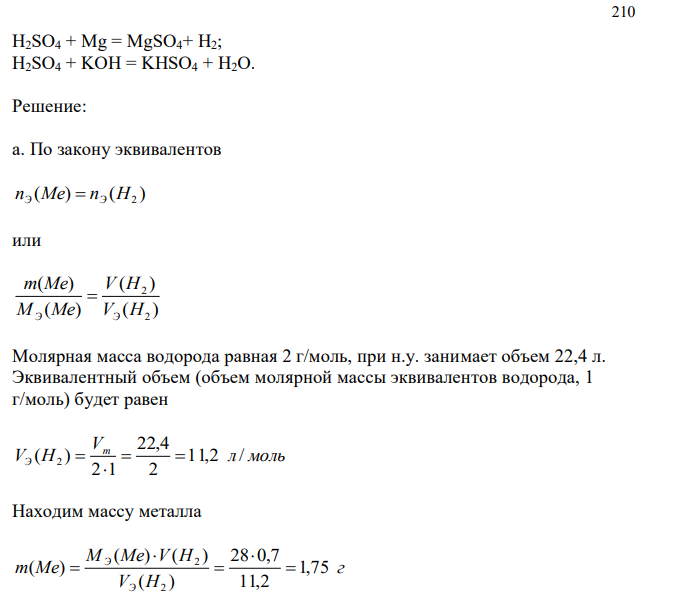 а. Некоторое количество металла, молярная масса эквивалентов которого равна 28 г/моль, вытесняет из кислоты 0,7 дм3 водорода, измеренного при нормальных условиях. Определить массу металла. б. Вычислите эквиваленты и эквивалентные массы H2SO4 в реакциях, выраженных уравнениями: 210 H2SO4 + Mg = MgSO4+ H2; H2SO4 + KOH = KHSO4 + H2O.