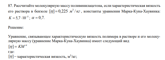  Рассчитайте молекулярную массу поливинилацетона, если характеристическая вязкость его раствора в бензоле [ ] 0,225 м / кг 3   , константы уравнения Марка-Куна-Хаувинка: 5 5,7 10 K   ;   0,7. 