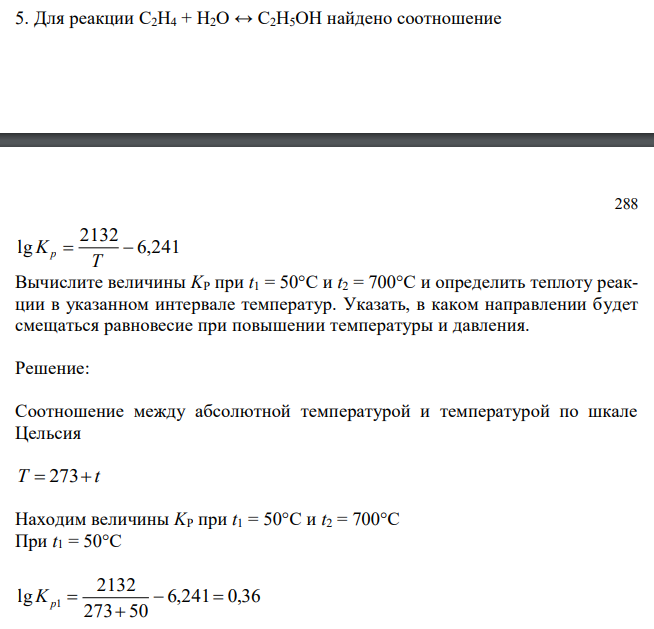  Для реакции С2H4 + H2O ↔ C2H5OH найдено соотношение 288 6,241 2132 lg   T Kp Вычислите величины KP при t1 = 50°C и t2 = 700°C и определить теплоту реакции в указанном интервале температур. Указать, в каком направлении будет смещаться равновесие при повышении температуры и давления. 