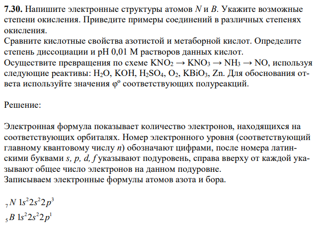 Напишите электронные структуры атомов N и B. Укажите возможные степени окисления. Приведите примеры соединений в различных степенях окисления. Сравните кислотные свойства азотистой и метаборной кислот. Определите степень диссоциации и рН 0,01 М растворов данных кислот. Осуществите превращения по схеме KNO2 → KNO3 → NH3 → NO, используя следующие реактивы: H2O, KOH, H2SO4, O2, KBiO3, Zn. Для обоснования ответа используйте значения φº соответствующих полуреакций. 