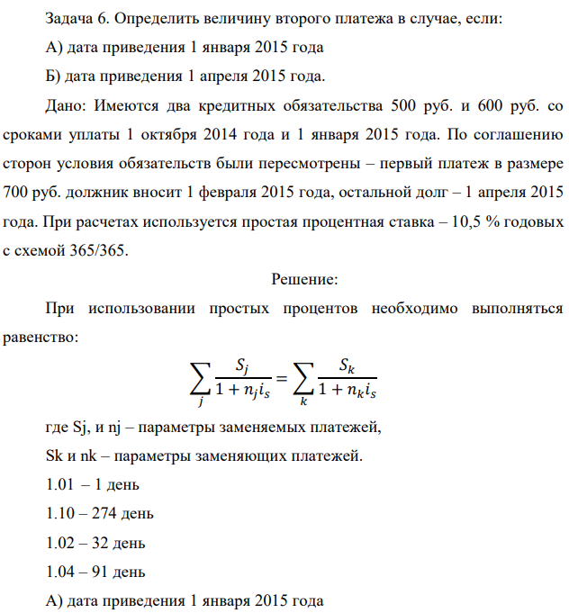 Определить величину второго платежа в случае, если: А) дата приведения 1 января 2015 года Б) дата приведения 1 апреля 2015 года.  Дано: Имеются два кредитных обязательства 500 руб. и 600 руб. со сроками уплаты 1 октября 2014 года и 1 января 2015 года. По соглашению сторон условия обязательств были пересмотрены – первый платеж в размере 700 руб. должник вносит 1 февраля 2015 года, остальной долг – 1 апреля 2015 года. При расчетах используется простая процентная ставка – 10,5 % годовых с схемой 365/365. 