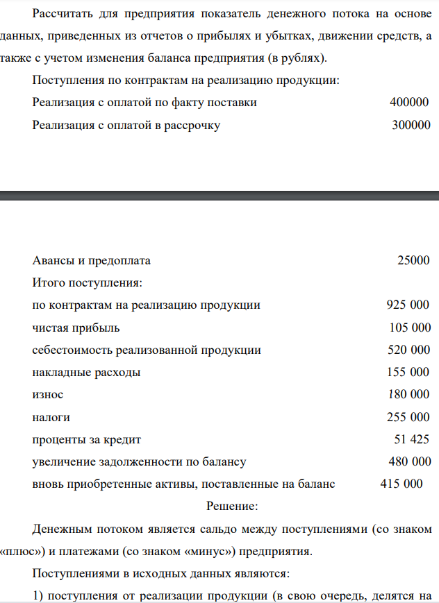 Рассчитать для предприятия показатель денежного потока на основе данных, приведенных из отчетов о прибылях и убытках, движении средств, а также с учетом изменения баланса предприятия (в рублях). Поступления по контрактам на реализацию продукции: Реализация с оплатой по факту поставки 400000 Реализация с оплатой в рассрочку 300000  Авансы и предоплата 25000 Итого поступления: по контрактам на реализацию продукции 925 000 чистая прибыль 105 000 себестоимость реализованной продукции 520 000 накладные расходы 155 000 износ 180 000 налоги 255 000 проценты за кредит 51 425 увеличение задолженности по балансу 480 000 вновь приобретенные активы, поставленные на баланс 415 000 