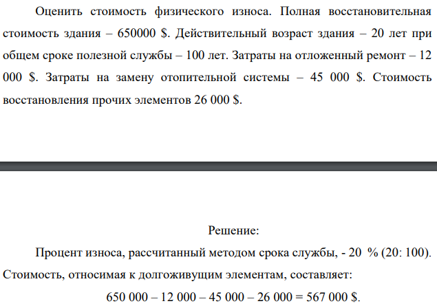 Оценить стоимость физического износа. Полная восстановительная стоимость здания – 650000 $. Действительный возраст здания – 20 лет при общем сроке полезной службы – 100 лет. Затраты на отложенный ремонт – 12 000 $. Затраты на замену отопительной системы – 45 000 $. Стоимость восстановления прочих элементов 26 000 $. 