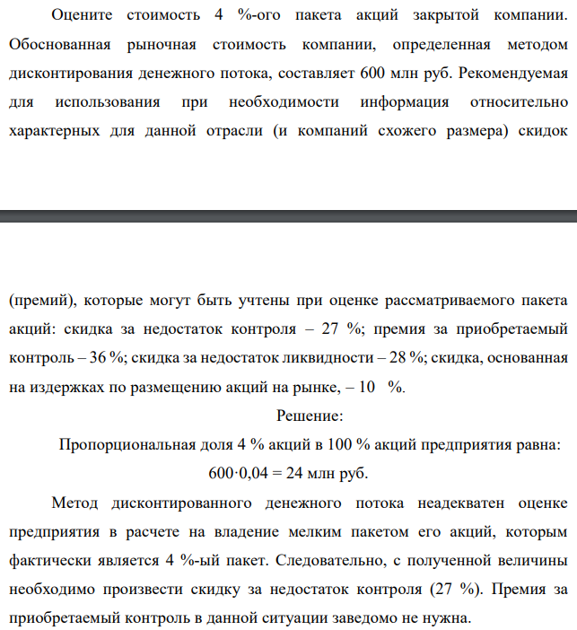 Оцените стоимость 4 %-ого пакета акций закрытой компании. Обоснованная рыночная стоимость компании, определенная методом дисконтирования денежного потока, составляет 600 млн руб. Рекомендуемая для использования при необходимости информация относительно характерных для данной отрасли (и компаний схожего размера) скидок (премий), которые могут быть учтены при оценке рассматриваемого пакета акций: скидка за недостаток контроля – 27 %; премия за приобретаемый контроль – 36 %; скидка за недостаток ликвидности – 28 %; скидка, основанная на издержках по размещению акций на рынке, – 10 %. 