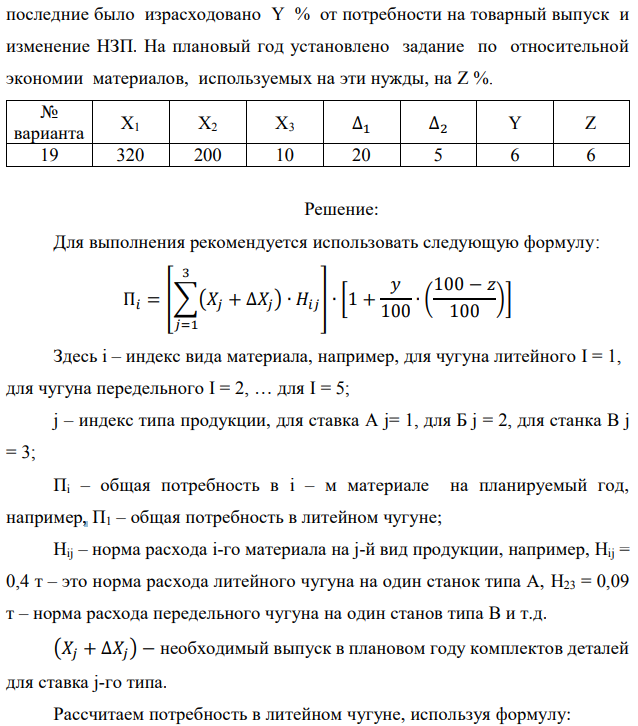 Рассчитать потребность машиностроительного завода в указанных в таблице материалах на плановый период. Завод традиционно выпускает станки двух типов – А и Б, кроме того в плановом периоде предполагается освоить производство станка типа В. Производственная программа предусматривает следующие объемы выпуска: станок А – X1 шт.; станок Б – X2 шт.; станок В – X3 шт. Данные по изменению объема незавершенного производства на планируемый год следующие: станок А – (+∆1); станок Б – (-∆2). Единица измерения – полный станко-комплект деталей и узлов собственного изготовления. Нормы расхода материалов в тоннах на единицу по станкам А и Б приведены в табл. 1.1. Нормы для станка В пока не рассчитаны, однако, учитывая, что он является модификацией станка А и легче его на 10%, для него следует принять соответственно скорректированные (уменьшенные на 10%) нормы для станка А.  Необходимо рассчитать на плановый период суммарную потребность по каждому виду материалов, учитывающую товарный выпуск, изменение незавершенного производства (потребность в материалах на1 станкокомплект незавершенного производства (НЗП) принять равным расходу на готовый станок) и ремонтно-эксплуатационные нужды. В предыдущем году на  последние было израсходовано Y % от потребности на товарный выпуск и изменение НЗП. На плановый год установлено задание по относительной экономии материалов, используемых на эти нужды, на Z %. 