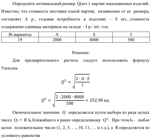 Определить оптимальный размер Q(шт.) партии заказываемых изделий. Известно, что стоимость поставки одной партии, независимо от ее размера, составляет А р., годовая потребность в изделиях – S шт., стоимость содержания единицы материала на складе – I р./ шт. год. 