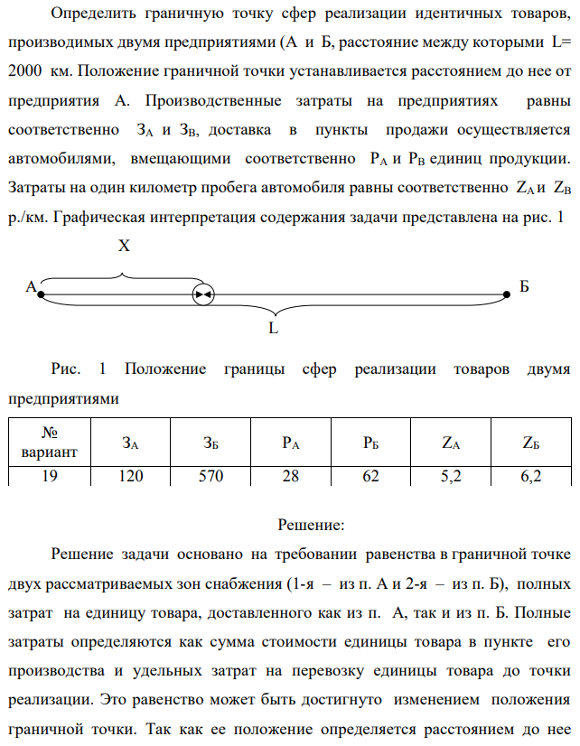 Определить граничную точку сфер реализации идентичных товаров, производимых двумя предприятиями (А и Б, расстояние между которыми L= 2000 км. Положение граничной точки устанавливается расстоянием до нее от предприятия А. Производственные затраты на предприятиях равны соответственно ЗA и ЗВ, доставка в пункты продажи осуществляется автомобилями, вмещающими соответственно PА и РВ единиц продукции. Затраты на один километр пробега автомобиля равны соответственно ZА и ZВ р./км. Графическая интерпретация содержания задачи представлена на рис. 1 