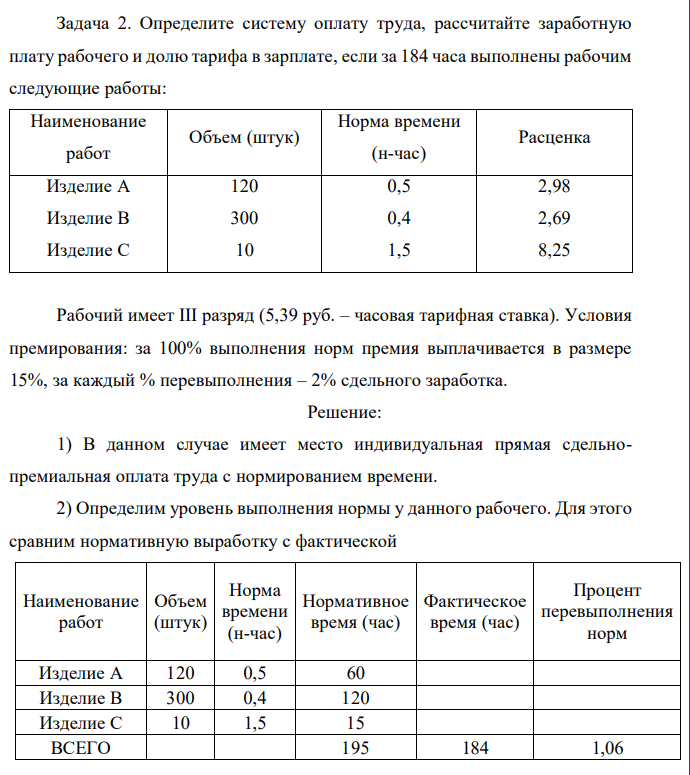 Определите систему оплату труда, рассчитайте заработнуюплату рабочего и долю тарифа в зарплате, если за 184 часа выполнены рабочимследующие работы:НаименованиеработОбъем (штук)Норма времени(н-час)РасценкаИзделие АИзделие ВИзделие С120300100,50,41,52,982,698,25Рабочий имеет III разряд (5,39 руб. – часовая тарифная ставка). Условияпремирования: за 100% выполнения норм премия выплачивается в размере15%, за каждый % перевыполнения – 2% сдельного заработка. 