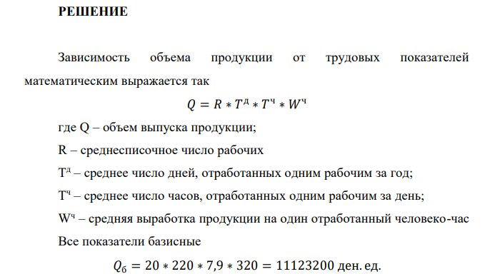  Имеются следующие данные: Показатель Базисный период Отчетный период Среднегодовая численность рабочих, чел. 20 21 Отработанно одним рабочим за год, дн. 220 215 Средняя продолжительность рабочего дня, часы 7,9 7,8 Среднечасовая выработка рабочего, ден. ед. 320 350 Определите абсолютный прирост выпуска продукции в отчетном периоде по сравнению с базисным периодом, и в том числе, используя метод цепных подстановок, за счет изменения: а) среднегодовой численности рабочих; б) числа отработанных дней одним рабочим; в) средней продолжительности рабочего дня; г) средней часовой выработки рабочего. 