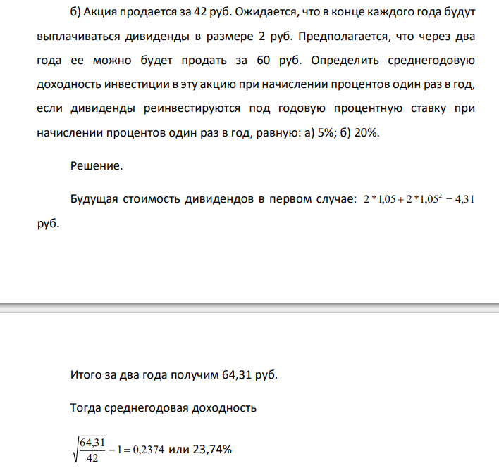  Акция продается за 42 руб. Ожидается, что в конце каждого года будут выплачиваться дивиденды в размере 2 руб. Предполагается, что через два года ее можно будет продать за 60 руб. Определить среднегодовую доходность инвестиции в эту акцию при начислении процентов один раз в год, если дивиденды реинвестируются под годовую процентную ставку при начислении процентов один раз в год, равную: а) 5%; б) 20%.  