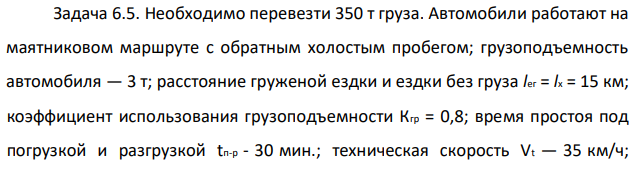 Необходимо перевезти 350 т груза. Автомобили работают на маятниковом маршруте с обратным холостым пробегом; грузоподъемность автомобиля — 3 т; расстояние груженой ездки и ездки без груза lег = lx = 15 км; коэффициент использования грузоподъемности Кгр = 0,8; время простоя под погрузкой и разгрузкой tп-р - 30 мин.; техническая скорость Vt — 35 км/ч;  время работы автомобиля на маршруте Tм — 8,5 ч. Определить необходимое количество автомобилей. 