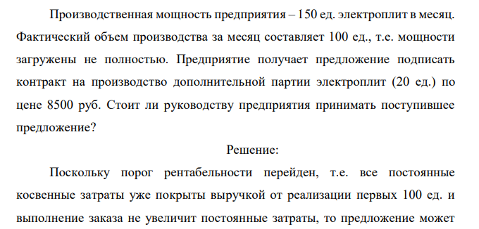  Предприятие изготавливает электроплиты и продает их оптом по цене 12000 руб. за единицу. Информация о затратах предприятия в расчете на единицу продукции приведена в таблице (табл. 1). Таблица 1 Показатели затрат на одно изделие № п/п Статьи затрат Сумма (рублей) 1 Прямые материальные затраты 2000 2 Прямые затраты на рабочую силу 3000 3 Переменные косвенные затраты 1500 4 Итого переменных затрат 6500 5 Постоянные затраты 2750 Всего затрат 9250 Производственная мощность предприятия – 150 ед. электроплит в месяц. Фактический объем производства за месяц составляет 100 ед., т.е. мощности загружены не полностью. Предприятие получает предложение подписать контракт на производство дополнительной партии электроплит (20 ед.) по цене 8500 руб. Стоит ли руководству предприятия принимать поступившее предложение? 