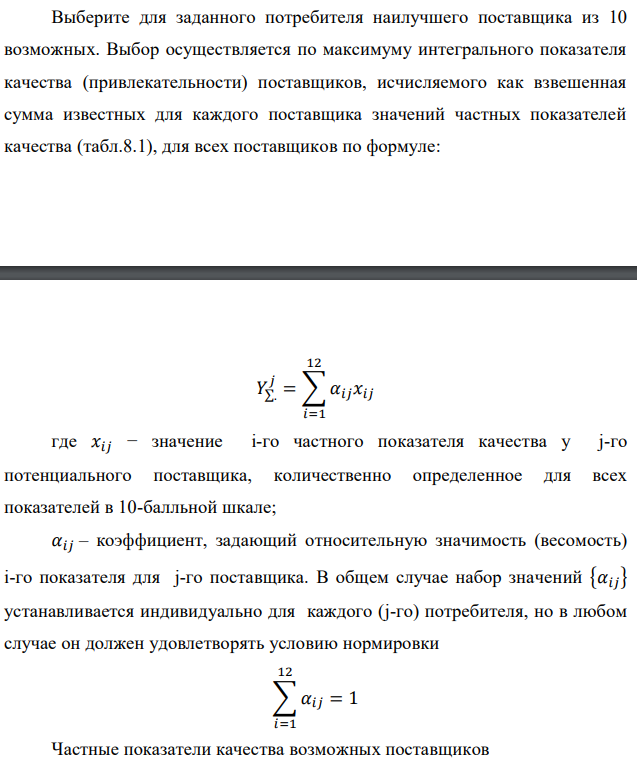 Выберите для заданного потребителя наилучшего поставщика из 10 возможных. Выбор осуществляется по максимуму интегрального показателя качества (привлекательности) поставщиков, исчисляемого как взвешенная сумма известных для каждого поставщика значений частных показателей качества (табл.8.1), для всех поставщиков по формуле: где 𝑥𝑖𝑗 − значение i-го частного показателя качества у j-го потенциального поставщика, количественно определенное для всех показателей в 10-балльной шкале; 𝛼𝑖𝑗 – коэффициент, задающий относительную значимость (весомость) i-го показателя для j-го поставщика. В общем случае набор значений {𝛼𝑖𝑗} устанавливается индивидуально для каждого (j-го) потребителя, но в любом случае он должен удовлетворять условию нормировки 