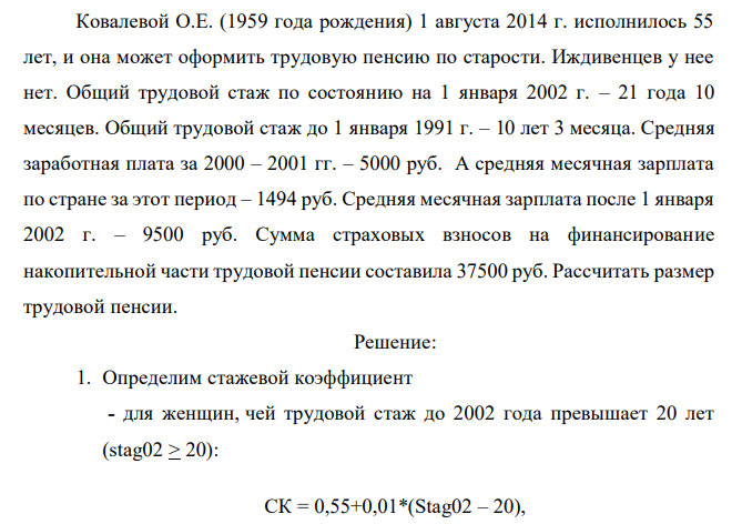 Ковалевой О.Е. (1959 года рождения) 1 августа 2014 г. исполнилось 55 лет, и она может оформить трудовую пенсию по старости. Иждивенцев у нее нет. Общий трудовой стаж по состоянию на 1 января 2002 г. – 21 года 10 месяцев. Общий трудовой стаж до 1 января 1991 г. – 10 лет 3 месяца. Средняя заработная плата за 2000 – 2001 гг. – 5000 руб. А средняя месячная зарплата по стране за этот период – 1494 руб. Средняя месячная зарплата после 1 января 2002 г. – 9500 руб. Сумма страховых взносов на финансирование накопительной части трудовой пенсии составила 37500 руб. Рассчитать размер трудовой пенсии.