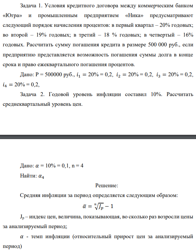 Задача 1. Условия кредитного договора между коммерческим банком «Югра» и промышленным предприятием «Ника» предусматривают следующий порядок начисления процентов: в первый квартал – 20% годовых; во второй – 19% годовых; в третий – 18 % годовых; в четвертый – 16% годовых. Рассчитать сумму погашения кредита в размере 500 000 руб., если предприятию представляется возможность погашения суммы долга в конце срока и право ежеквартального погашения процентов. Дано: Р = 500000 руб., 𝑖1 = 20% = 0,2, 𝑖2 = 20% = 0,2, 𝑖3 = 20% = 0,2, 𝑖4 = 20% = 0,2, Задача 2. Годовой уровень инфляции составил 10%. Рассчитать среднеквартальный уровень цен.  Дано: 𝛼 = 10% = 0,1, n = 4 Найти: 𝛼4