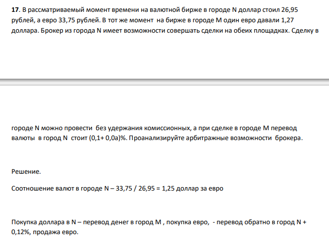  В рассматриваемый момент времени на валютной бирже в городе N доллар стоил 26,95 рублей, а евро 33,75 рублей. В тот же момент на бирже в городе М один евро давали 1,27 доллара. Брокер из города N имеет возможности совершать сделки на обеих площадках. Сделку в  городе N можно провести без удержания комиссионных, а при сделке в городе M перевод валюты в город N стоит (0,1+ 0,0а)%. Проанализируйте арбитражные возможности брокера. 