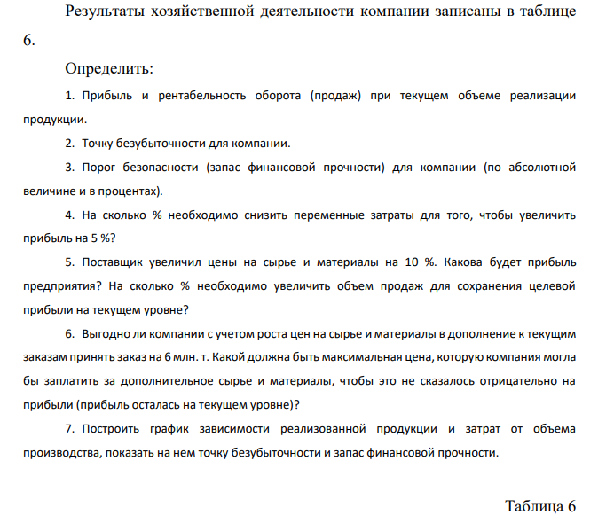  Результаты хозяйственной деятельности компании записаны в таблице 6. Определить: 1. Прибыль и рентабельность оборота (продаж) при текущем объеме реализации продукции. 2. Точку безубыточности для компании. 3. Порог безопасности (запас финансовой прочности) для компании (по абсолютной величине и в процентах). 4. На сколько % необходимо снизить переменные затраты для того, чтобы увеличить прибыль на 5 %? 5. Поставщик увеличил цены на сырье и материалы на 10 %. Какова будет прибыль предприятия? На сколько % необходимо увеличить объем продаж для сохранения целевой прибыли на текущем уровне? 6. Выгодно ли компании с учетом роста цен на сырье и материалы в дополнение к текущим заказам принять заказ на 6 млн. т. Какой должна быть максимальная цена, которую компания могла бы заплатить за дополнительное сырье и материалы, чтобы это не сказалось отрицательно на прибыли (прибыль осталась на текущем уровне)? 7. Построить график зависимости реализованной продукции и затрат от объема производства, показать на нем точку безубыточности и запас финансовой прочности. Таблица 6 Исходные данные к задаче 3 Показатели Значения показателей по вариантам 30 Текущий объем продаж, млн.т./месс 63 Максимальная мощность, млн.т/месс 75 Цена реализации руб./т 800 Переменные затраты: Стоимость сырья и материалов, руб./т 135 Оплата труда основного производственного персонала, руб./т 92 Стоимость электроэнергии, руб./т 261 Постоянные затраты: Маркетинговые расходы, млн. руб./мес. 3000 Административные расходы, млн. руб./мес. 2500 Общецеховые расходы, млн. руб./мес. 3300 