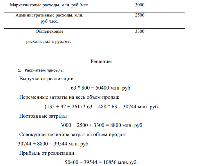  Результаты хозяйственной деятельности компании записаны в таблице 6. Определить: 1. Прибыль и рентабельность оборота (продаж) при текущем объеме реализации продукции. 2. Точку безубыточности для компании. 3. Порог безопасности (запас финансовой прочности) для компании (по абсолютной величине и в процентах). 4. На сколько % необходимо снизить переменные затраты для того, чтобы увеличить прибыль на 5 %? 5. Поставщик увеличил цены на сырье и материалы на 10 %. Какова будет прибыль предприятия? На сколько % необходимо увеличить объем продаж для сохранения целевой прибыли на текущем уровне? 6. Выгодно ли компании с учетом роста цен на сырье и материалы в дополнение к текущим заказам принять заказ на 6 млн. т. Какой должна быть максимальная цена, которую компания могла бы заплатить за дополнительное сырье и материалы, чтобы это не сказалось отрицательно на прибыли (прибыль осталась на текущем уровне)? 7. Построить график зависимости реализованной продукции и затрат от объема производства, показать на нем точку безубыточности и запас финансовой прочности. Таблица 6 Исходные данные к задаче 3 Показатели Значения показателей по вариантам 30 Текущий объем продаж, млн.т./месс 63 Максимальная мощность, млн.т/месс 75 Цена реализации руб./т 800 Переменные затраты: Стоимость сырья и материалов, руб./т 135 Оплата труда основного производственного персонала, руб./т 92 Стоимость электроэнергии, руб./т 261 Постоянные затраты: Маркетинговые расходы, млн. руб./мес. 3000 Административные расходы, млн. руб./мес. 2500 Общецеховые расходы, млн. руб./мес. 3300 