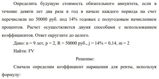 Определить будущую стоимость обязательного аннуитета, если в течение девяти лет два раза в год в начале каждого периода на счет перечисляли по 50000 руб. под 14% годовых с полугодовым начислением процентов. Расчет осуществляется двумя способами с использованием коэффициентов. Ответ округлите до целого. Дано: n = 9 лет, p = 2, R = 50000 руб., j = 14% = 0,14, m = 2 Найти: FV 