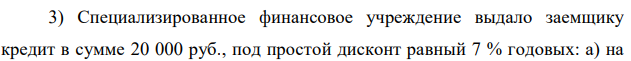 Специализированное финансовое учреждение выдало заемщику кредит в сумме 20 000 руб., под простой дисконт равный 7 % годовых: а) на  21 1,5 года; б) на 280 дней; в) на 3 года. Какую сумму получит клиент в момент получения кредита? Дано: S = 20000 руб., d = 7% = 0,07, n1 = 1,5 года, n2 = 280 дней, n3 = 3 года Найти: S 