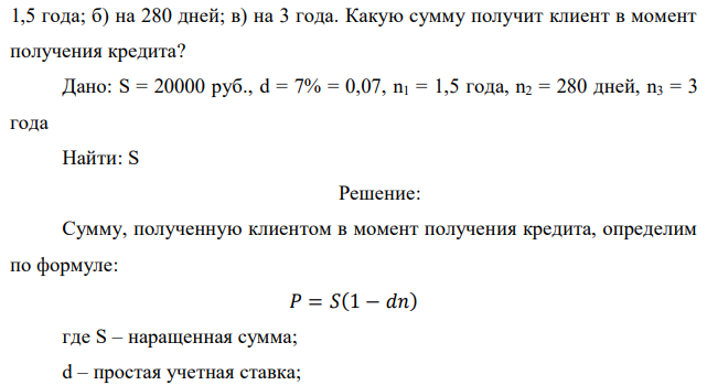 Специализированное финансовое учреждение выдало заемщику кредит в сумме 20 000 руб., под простой дисконт равный 7 % годовых: а) на  21 1,5 года; б) на 280 дней; в) на 3 года. Какую сумму получит клиент в момент получения кредита? Дано: S = 20000 руб., d = 7% = 0,07, n1 = 1,5 года, n2 = 280 дней, n3 = 3 года Найти: S 