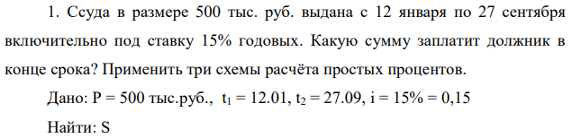 Ссуда в размере 500 тыс. руб. выдана с 12 января по 27 сентября включительно под ставку 15% годовых. Какую сумму заплатит должник в конце срока? Применить три схемы расчёта простых процентов. Дано: P = 500 тыс.руб., t1 = 12.01, t2 = 27.09, i = 15% = 0,15 Найти: S 
